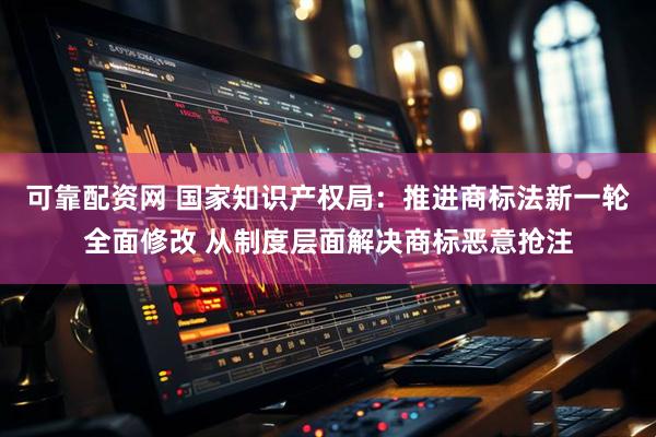 可靠配资网 国家知识产权局：推进商标法新一轮全面修改 从制度层面解决商标恶意抢注