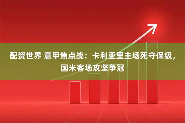 配资世界 意甲焦点战：卡利亚里主场死守保级，国米客场攻坚争冠
