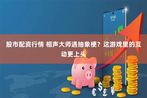 股市配资行情 相声大师遇抽象梗？这游戏里的互动更上头