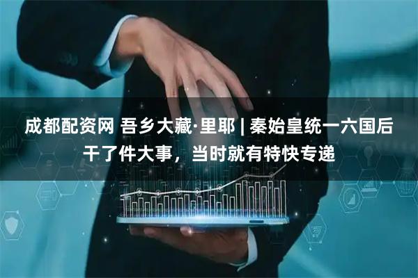 成都配资网 吾乡大藏·里耶 | 秦始皇统一六国后干了件大事，当时就有特快专递