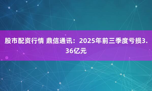 股市配资行情 鼎信通讯：2025年前三季度亏损3.36亿元