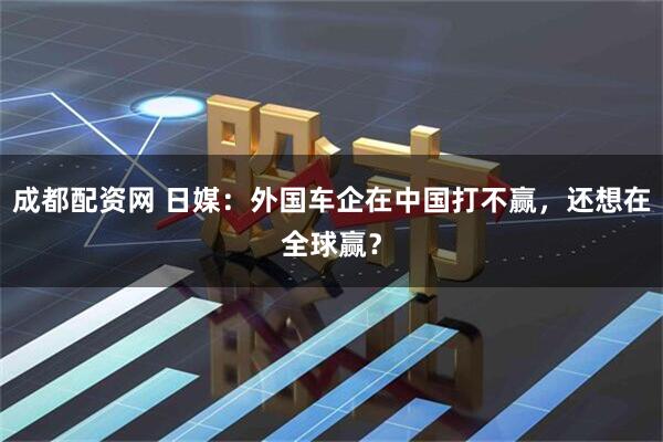 成都配资网 日媒：外国车企在中国打不赢，还想在全球赢？
