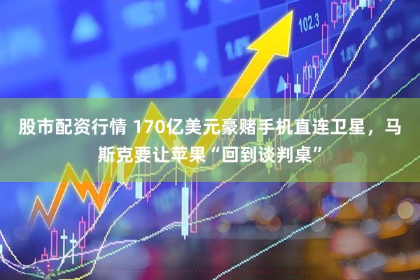 股市配资行情 170亿美元豪赌手机直连卫星，马斯克要让苹果“回到谈判桌”