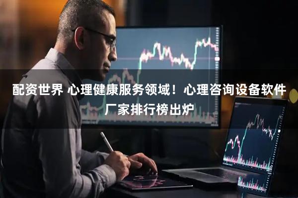 配资世界 心理健康服务领域！心理咨询设备软件厂家排行榜出炉