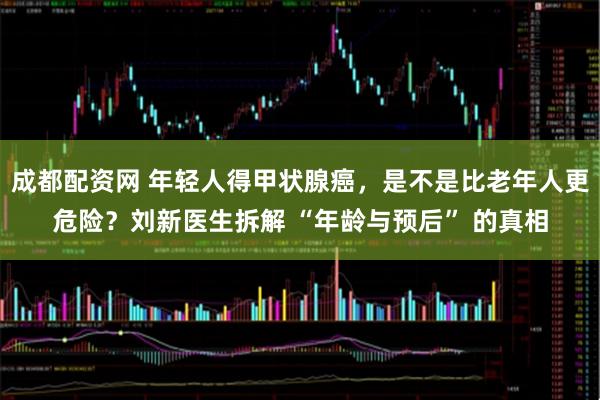 成都配资网 年轻人得甲状腺癌，是不是比老年人更危险？刘新医生拆解 “年龄与预后” 的真相
