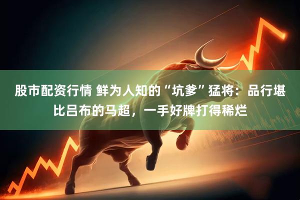 股市配资行情 鲜为人知的“坑爹”猛将：品行堪比吕布的马超，一手好牌打得稀烂