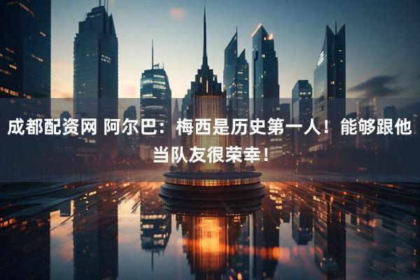 成都配资网 阿尔巴：梅西是历史第一人！能够跟他当队友很荣幸！