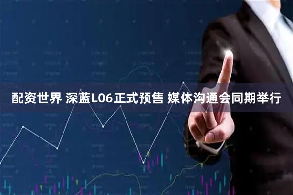 配资世界 深蓝L06正式预售 媒体沟通会同期举行