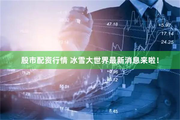 股市配资行情 冰雪大世界最新消息来啦！