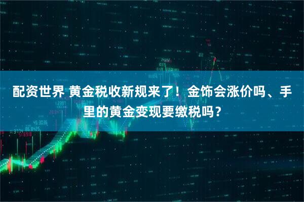 配资世界 黄金税收新规来了！金饰会涨价吗、手里的黄金变现要缴税吗？