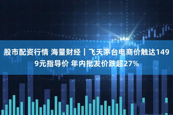 股市配资行情 海量财经｜飞天茅台电商价触达1499元指导价 年内批发价跌超27%