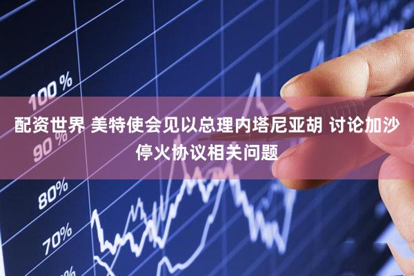配资世界 美特使会见以总理内塔尼亚胡 讨论加沙停火协议相关问题