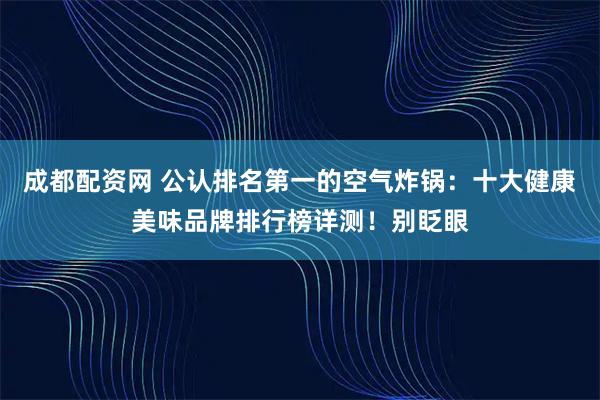 成都配资网 公认排名第一的空气炸锅：十大健康美味品牌排行榜详测！别眨眼