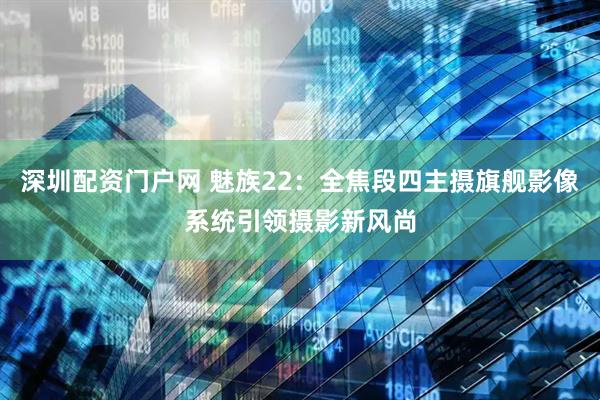 深圳配资门户网 魅族22：全焦段四主摄旗舰影像系统引领摄影新风尚