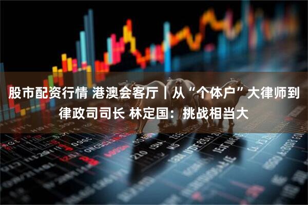 股市配资行情 港澳会客厅｜从“个体户”大律师到律政司司长 林定国：挑战相当大