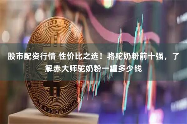 股市配资行情 性价比之选！骆驼奶粉前十强，了解赤大师驼奶粉一罐多少钱