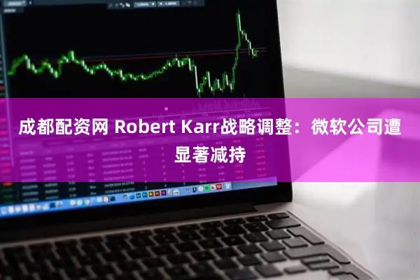 成都配资网 Robert Karr战略调整：微软公司遭显著减持