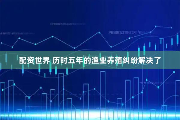 配资世界 历时五年的渔业养殖纠纷解决了