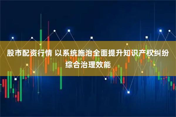 股市配资行情 以系统施治全面提升知识产权纠纷综合治理效能