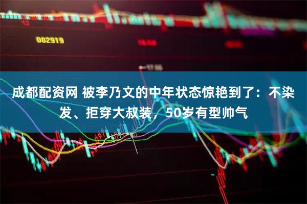 成都配资网 被李乃文的中年状态惊艳到了：不染发、拒穿大叔装，50岁有型帅气