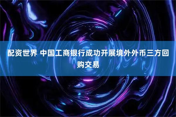 配资世界 中国工商银行成功开展境外外币三方回购交易