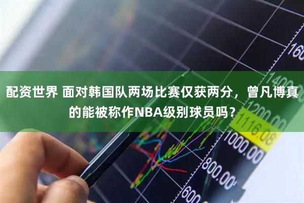 配资世界 面对韩国队两场比赛仅获两分，曾凡博真的能被称作NBA级别球员吗？