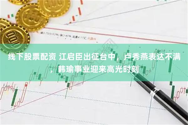 线下股票配资 江启臣出征台中，卢秀燕表达不满，韩瑜事业迎来高光时刻