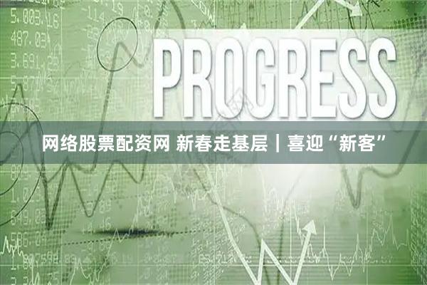 网络股票配资网 新春走基层｜喜迎“新客”