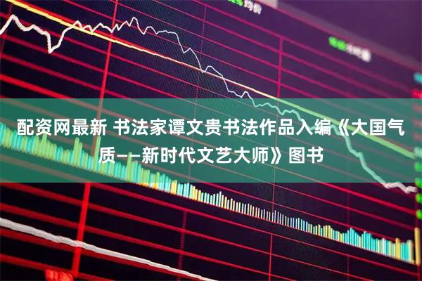 配资网最新 书法家谭文贵书法作品入编《大国气质——新时代文艺大师》图书