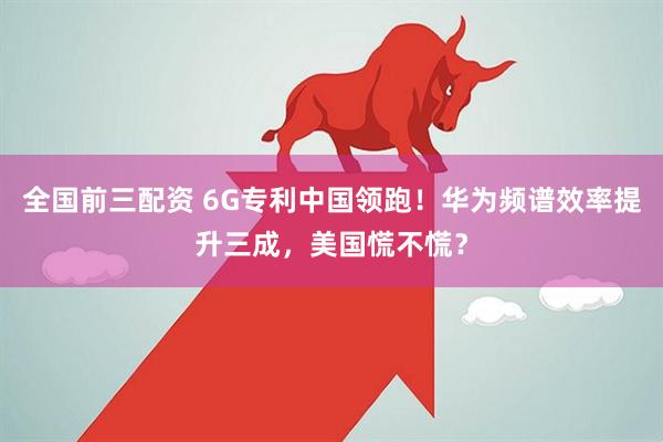全国前三配资 6G专利中国领跑！华为频谱效率提升三成，美国慌不慌？