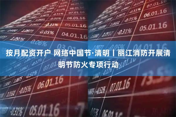 按月配资开户 网络中国节·清明丨丽江消防开展清明节防火专项行动