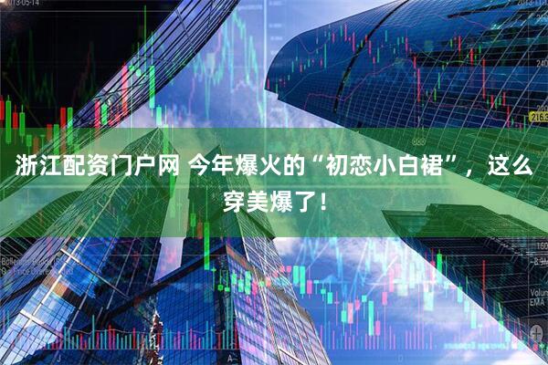 浙江配资门户网 今年爆火的“初恋小白裙”，这么穿美爆了！