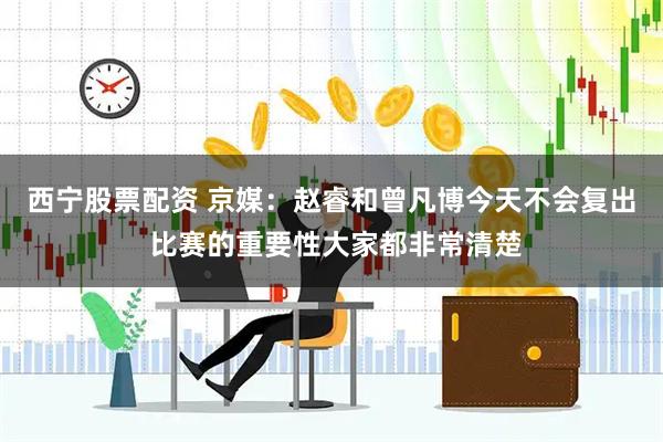 西宁股票配资 京媒：赵睿和曾凡博今天不会复出 比赛的重要性大家都非常清楚
