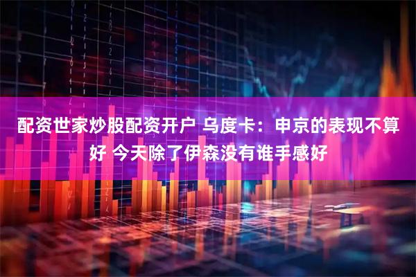 配资世家炒股配资开户 乌度卡：申京的表现不算好 今天除了伊森没有谁手感好
