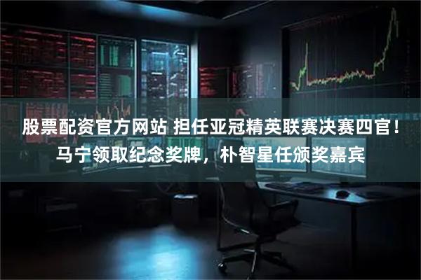 股票配资官方网站 担任亚冠精英联赛决赛四官！马宁领取纪念奖牌，朴智星任颁奖嘉宾