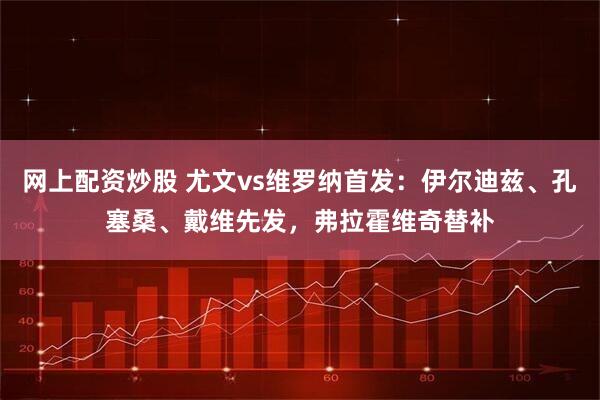 网上配资炒股 尤文vs维罗纳首发：伊尔迪兹、孔塞桑、戴维先发，弗拉霍维奇替补