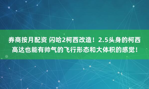 券商按月配资 闪哈2柯西改造！2.5头身的柯西高达也能有帅气的飞行形态和大体积的感觉！