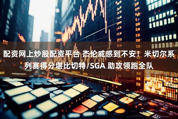 配资网上炒股配资平台 杰伦威感到不安！米切尔系列赛得分堪比切特/SGA 助攻领跑全队