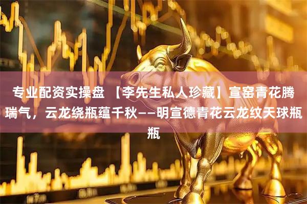 专业配资实操盘 【李先生私人珍藏】宣窑青花腾瑞气，云龙绕瓶蕴千秋——明宣德青花云龙纹天球瓶