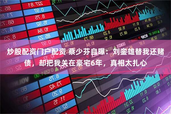 炒股配资门户配资 蔡少芬自曝：刘銮雄替我还赌债，却把我关在豪宅6年，真相太扎心