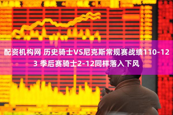 配资机构网 历史骑士VS尼克斯常规赛战绩110-123 季后赛骑士2-12同样落入下风