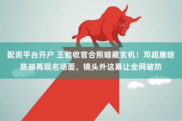 配资平台开户 王勉收官合照暗藏玄机！邓超鹿晗陈赫再现名场面，镜头外这幕让全网破防