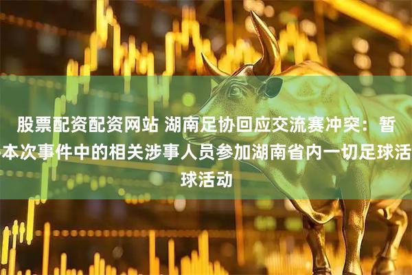 股票配资配资网站 湖南足协回应交流赛冲突：暂停本次事件中的相关涉事人员参加湖南省内一切足球活动