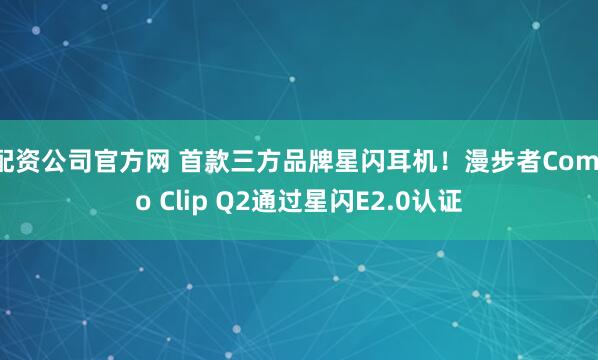 配资公司官方网 首款三方品牌星闪耳机！漫步者Comfo Clip Q2通过星闪E2.0认证