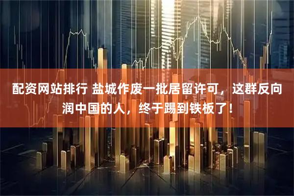 配资网站排行 盐城作废一批居留许可，这群反向润中国的人，终于踢到铁板了！