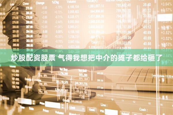 炒股配资股票 气得我想把中介的摊子都给砸了