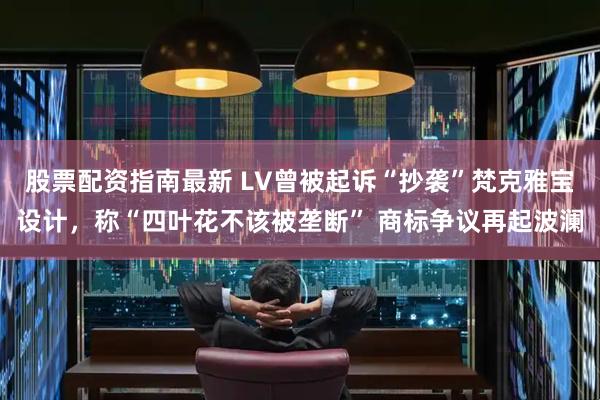股票配资指南最新 LV曾被起诉“抄袭”梵克雅宝设计，称“四叶花不该被垄断” 商标争议再起波澜